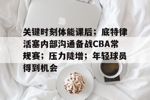 关键时刻体能课后；底特律活塞内部沟通备战CBA常规赛；压力陡增；年轻球员得到机会